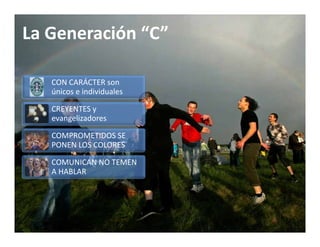 La Generación
La Generación “C”

   CON CARÁCTER son 
   únicos e individuales

   CREYENTES y 
   CREYENTES y
   evangelizadores

   COMPROMETIDOS SE 
   PONEN LOS COLORES

   COMUNICAN NO TEMEN 
   A HABLAR
   A HABLAR
 