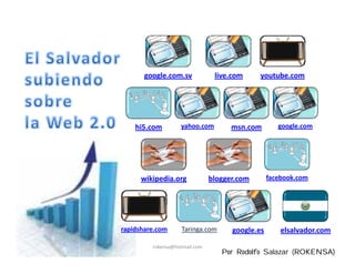 google.com.sv            live.com     youtube.com




    hi5.com        yahoo.com         msn.com        google.com




      wikipedia.org            blogger.com       facebook.com




rapidshare.com      Taringa.com      google.es       elsalvador.com
         rokensa@hotmail.com
                                  Por Rodolfo Salazar (ROKENSA)
 