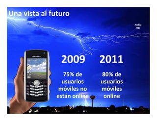 Una vista al futuro
    vista al futuro
                                         Nokia 
                                          93i




                2009         2011
                75% de       80% de 
                usuarios 
                usuarios     usuarios 
                             usuarios
               móviles no    móviles 
              están online    online
 