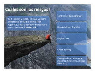 Cuales son los riesgos?
                                        Contenidos pornográficos
 Sed sobrios y velad, porque vuestro 
                     ,
 adversario el diablo, como león 
 rugiente, anda alrededor buscando a 
 quien devorar. 1 Pedro 5:8             Depredadores Sexuales



                                        Plagiarismo



                                        Cyber bullying
                                        Cyber‐bullying


                                        Propaganda no apta para 
                                        menores (Satanismo, drogas, 
                                        odio, etc.)
 