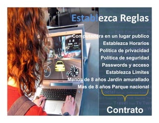 Establezca Reglas
 Establezca Reglas
              g
 Computadora en un lugar publico
     p                  g p
              Establezca Horarios
             Política de privacidad
             Política de seguridad
              Passwords y acceso
               Establezca Limites
Menos de 8 años Jardín amurallado
           años
   Mas de 8 años Parque nacional




                Contrato
 
