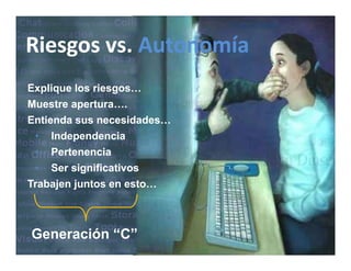 Riesgos vs.
Riesgos vs. Autonomía
Riesgos vs. Autonomía
Explique los riesgos…
E li     l    i
Muestre apertura….
Entienda sus necesidades…
         sus necesidades…
 • Independencia
 • Pertenencia
 • Ser significativos
Trabajen juntos en esto…



Generación “C”
 
