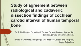 Study of agreement between
radiological and cadaveric
dissection findings of cochlear
carotid interval of human temporal
bone
Dr. R S Lakhawat, Dr. Mohnish Grover, Dr. Man Prakash Sharma, Dr.
Sunita Agarwal, Dr. Sunil Samdani.
Dept. of Otorhinolaryngology, SMS Medical College and Hospital,
Jaipur, Rajasthan
 