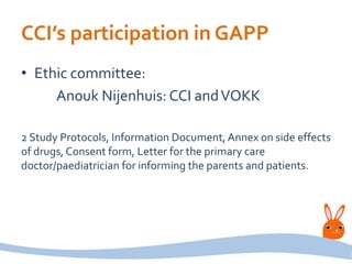 CCI’s participation in GAPP
• Ethic committee:
Anouk Nijenhuis: CCI andVOKK
2 Study Protocols, Information Document, Annex on side effects
of drugs, Consent form, Letter for the primary care
doctor/paediatrician for informing the parents and patients.
 
