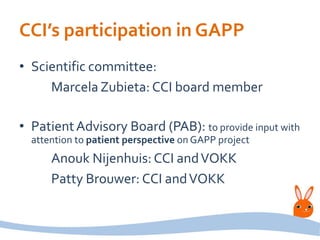 CCI’s participation in GAPP
• Scientific committee:
Marcela Zubieta: CCI board member
• PatientAdvisory Board (PAB): to provide input with
attention to patient perspective on GAPP project
Anouk Nijenhuis: CCI andVOKK
Patty Brouwer: CCI andVOKK
 