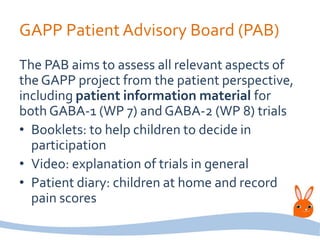 GAPP Patient Advisory Board (PAB)
The PAB aims to assess all relevant aspects of
the GAPP project from the patient perspective,
including patient information material for
both GABA-1 (WP 7) and GABA-2 (WP 8) trials
• Booklets: to help children to decide in
participation
• Video: explanation of trials in general
• Patient diary: children at home and record
pain scores
 