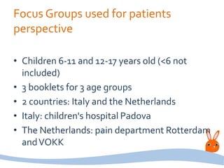 Focus Groups used for patients
perspective
• Children 6-11 and 12-17 years old (<6 not
included)
• 3 booklets for 3 age groups
• 2 countries: Italy and the Netherlands
• Italy: children's hospital Padova
• The Netherlands: pain department Rotterdam
andVOKK
 