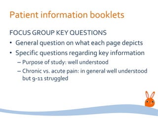 Patient information booklets
FOCUS GROUP KEY QUESTIONS
• General question on what each page depicts
• Specific questions regarding key information
– Purpose of study: well understood
– Chronic vs. acute pain: in general well understood
but 9-11 struggled
 