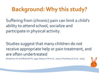 Background:Why this study?
Suffering from (chronic) pain can limit a child’s
ability to attend school, socialize and
participate in physical activity.
Studies suggest that many children do not
receive appropriate help or pain treatment, and
are often undertreated
(Goodman JE and McGrath PJ, 1991; Perquin CW et al., 2000; Schanberg LE et al., 2003).
 