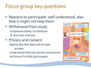 Focus group key questions
• Reasons to participate: well understood, also
that it might not help them
• Withdrawal from study
Emphasize ability to withdraw
at any time and how
• Privacy and consent
Appreciate that data will be kept
private.
Understand that only doctor and parents
will know if a child participates.
 