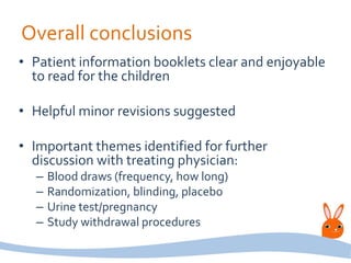 Overall conclusions
• Patient information booklets clear and enjoyable
to read for the children
• Helpful minor revisions suggested
• Important themes identified for further
discussion with treating physician:
– Blood draws (frequency, how long)
– Randomization, blinding, placebo
– Urine test/pregnancy
– Study withdrawal procedures
 