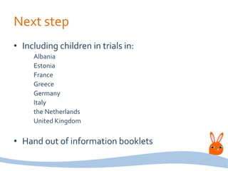Next step
• Including children in trials in:
Albania
Estonia
France
Greece
Germany
Italy
the Netherlands
United Kingdom
• Hand out of information booklets
 