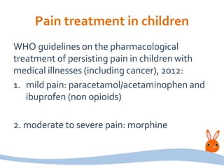 Pain treatment in children
WHO guidelines on the pharmacological
treatment of persisting pain in children with
medical illnesses (including cancer), 2012:
1. mild pain: paracetamol/acetaminophen and
ibuprofen (non opioids)
2. moderate to severe pain: morphine
 