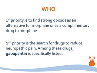 WHO
1st priority is to find strong opioids as an
alternative for morphine or as a complimentary
drug to morphine
2nd priority is the search for drugs to reduce
neuropathic pain.Among these drugs,
gabapentin is specifically listed.
 