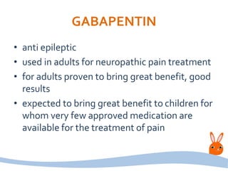 GABAPENTIN
• anti epileptic
• used in adults for neuropathic pain treatment
• for adults proven to bring great benefit, good
results
• expected to bring great benefit to children for
whom very few approved medication are
available for the treatment of pain
 