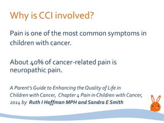 Why is CCI involved?
Pain is one of the most common symptoms in
children with cancer.
About 40% of cancer-related pain is
neuropathic pain.
A Parent’s Guide to Enhancing the Quality of Life in
Children with Cancer, Chapter 4 Pain in Children with Cancer,
2014 by Ruth I Hoffman MPH and Sandra E Smith
 