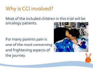 Why is CCI involved?
Most of the included children in this trial will be
oncology patients.
For many parents pain is
one of the most concerning
and frightening aspects of
the journey.
 