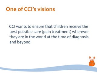 One of CCI’s visions
CCI wants to ensure that children receive the
best possible care (pain treatment) wherever
they are in the world at the time of diagnosis
and beyond
 