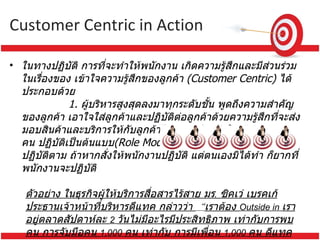 Customer Centric  in Action ในทางปฏิบัติ การที่จะทำให้พนักงาน เกิดความรู้สึกและมีส่วนร่วมในเรื่องของ เข้าใจความรู้สึกของลูกค้า  ( Customer Centric)  ได้ประกอบด้วย                  1.  ผู้บริหารสูงสุดลงมาทุกระดับชั้น พูดถึงความสำคัญของลูกค้า เอาใจใส่ลูกค้าและปฏิบัติต่อลูกค้าด้วยความรู้สึกที่จะส่งมอบสินค้าและบริการให้กับลูกค้าได้อย่างประทับใจ ผู้บริหารทุกคน ปฏิบัติเป็นต้นแบบ ( Role Model)  ให้แก่พนักงานประพฤติ ปฏิบัติตาม ถ้าหากสั่งให้พนักงานปฏิบัติ แต่ตนเองมิได้ทำ ก็ยากที่พนักงานจะปฏิบัติ   ตัวอย่าง ในธุรกิจผู้ให้บริการสื่อสารไร้สาย มร .  ซิคเว่ เบรคเก้ ประธานเจ้าหน้าที่บริหารดีแทค กล่าวว่า  “ เราต้อง  Outside in  เราอยู่ตลาดสัปดาห์ละ  2  วันไม่มีอะไรมีประสิทธิภาพ เท่ากับการพบคน การจับมือคน  1,000  คน เท่ากับ การมีเพื่อน  1,000  คน ดีแทคต้องมี  Customer Focus  รับ  Feedback  ลูกค้า ”         จะเห็นได้ว่า ดีแทค มองลูกค้าเป็นหลัก มีเวลาเข้าพบลูกค้าอยู่ทุกระยะ เหมือนแสดงเจตจำนงว่าอยากพบลูกค้าให้มากที่สุด นี่คือแนวทางการรู้จัก และเข้าใจลูกค้าอย่างแท้จริง  