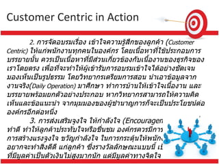 Customer Centric  in Action 2.  การจัดอบรมเรื่อง เข้าใจความรู้สึกของลูกค้า  ( Customer Centric)  ให้แก่พนักงานทุกคนในองค์กร โดยเนื้อหาที่ใช้ประกอบการบรรยายนั้น ควรเป็นเนื้อหาที่มีส่วนเกี่ยวข้องกับเนื้องานของธุรกิจของเราโดยตรง เพื่อที่จะทำให้ผู้เข้ารับการอบรมเข้าใจได้อย่างชัดเจนมองเห็นเป็นรูปธรรม โดยวิทยากรเตรียมการสอน นำเอาข้อมูลจากงานจริง ( Daily Operation)  มาศึกษา ทำการบ้านให้เข้าใจเนื้องาน และบรรยายพร้อมยกตัวอย่างประกอบ หากวิทยากรสามารถให้ความคิดเห็นและข้อแนะนำ จากมุมมองของผู้ชำนาญการก็จะเป็นประโยชน์ต่อองค์กรอีกต่อหนึ่ง   3.  การส่งเสริมจูงใจ ให้กำลังใจ  ( Encouragement)  แก่ผู้ที่ทำดี ทำให้ลูกค้าประทับใจหรือชื่นชม องค์กรควรมีการจัดตั้งระบบการสร้างแรงจูงใจ ขวัญกำลังใจ ในการกระตุ้นให้พนักงานทุกคนอยากจะทำสิ่งดีดี แก่ลูกค้า ซึ่งรางวัลลักษณะแบบนี้ เป็นรางวัลจูงใจที่มีมูลค่าเป็นตัวเงินไม่สูงมากนัก แต่มีมูลค่าทางจิตใจ     