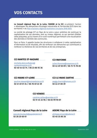 VOS CONTACTS
Le Conseil régional Pays de la Loire, l’ADEME et la CCI co-pilotent l’action
« développer les démarches d’Ecologie Industrielle et Territoriale (EIT) dans les
territoires » du Plan d’actions régional économie circulaire 2018-2025.
Le comité de pilotage EIT en Pays de la Loire a pour ambition de continuer la
capitalisation de ces données, tant au niveau régional, ce qui permet d’éditer
cette plaquette, qu’au travers d’un outil numérique permettant une visualisation
des données à l’échelle des communes.
Pour ce faire, il appelle toutes les structures à collaborer à cette capitalisation
d’information et de résultats, afin de renforcer ces démarches qui contribuent à
renforcer la résilience de nos territoires et de nos entreprises.
CCI NANTES ST-NAZAIRE 	
michelle.delcroixfialeix@
nantesstnazaire.cci.fr
02 40 44 63 74 / 06 23 86 92 36
CCI MAINE-ET-LOIRE
pauline.stewart@maineetloire.cci.fr
02 41 49 57 24 / 06 70 49 22 39
CCI VENDEE
caroline.caillau@vendee.cci.fr
02 51 45 32 96 / 06 83 99 90 81
Conseil régional Pays de la Loire
pascale.boutault@paysdelaloire.fr
02 28 20 60 61
CCI MAYENNE
julien.lhomme@mayenne.cci.fr
02 43 49 50 09 / 06 73 15 78 28
CCI LE MANS SARTHE
peggy.charmi@lemans.cci.fr
02 43 21 00 39
ADEME Pays de la Loire
philippe.vincent@ademe.fr
02 40 35 80 26 
Crédits photos : CCI des Pays de la Loire Septembre 2020
 