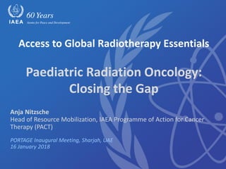 Anja Nitzsche
Head of Resource Mobilization, IAEA Programme of Action for Cancer
Therapy (PACT)
PORTAGE Inaugural Meeting, Sharjah, UAE
16 January 2018
Access to Global Radiotherapy Essentials
Paediatric Radiation Oncology:
Closing the Gap
 