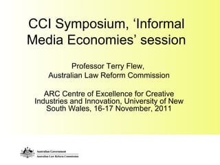 CCI Symposium, ‘Informal
Media Economies’ session
Professor Terry Flew,
Australian Law Reform Commission
ARC Centre of Excellence for Creative
Industries and Innovation, University of New
South Wales, 16-17 November, 2011
 