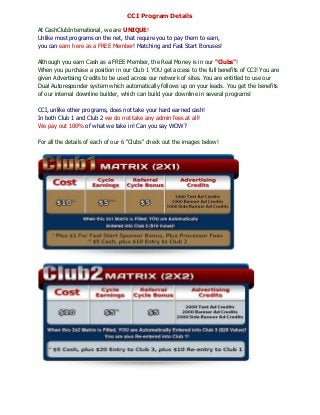 CCI Program Details

At CashClubInternational, we are UNIQUE!
Unlike most programs on the net, that require you to pay them to earn,
you can earn here as a FREE Member! Matching and Fast Start Bonuses!

Although you earn Cash as a FREE Member, the Real Money is in our "Clubs"!
When you purchase a position in our Club 1 YOU get access to the full benefits of CCI! You are
given Advertising Credits to be used across our network of sites. You are entitled to use our
Dual Autoresponder system which automatically follows up on your leads. You get the benefits
of our internal downline builder, which can build your downline in several programs!

CCI, unlike other programs, does not take your hard earned cash!
In both Club 1 and Club 2 we do not take any admin fees at all!
We pay out 100% of what we take in! Can you say WOW?

For all the details of each of our 6 "Clubs" check out the images below!
 