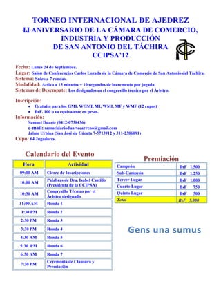 TORNEO INTERNACIONAL DE AJEDREZ
   LI ANIVERSARIO DE LA CÁMARA DE COMERCIO,
              INDUSTRIA Y PRODUCCIÓN
          DE SAN ANTONIO DEL TÁCHIRA Y
   CCLXXXVIII AÑOS DE LA FUNDACIÓN DE LA VILLA
       HEROICA DE SAN ANTONIO DEL TÁCHIRA
Fecha: Lunes 24 de Septiembre.
Lugar: Salón de Conferencias Carlos Lozada de la Cámara de Comercio de San Antonio del Táchira.
Condición: Valido para ELO FIDE, gracias a la Organización Ajedrez Vinotinto (OAV).
Reglamento: Se regirá por las leyes del ajedrez 2009, en particular:
              Apéndice A: Ajedrez Rápido, para el torneo Blitz.
              Apéndice B: Ajedrez Relámpago, para el torneo Activo.
Participantes: El torneo es de carácter abierto y tendrá un cupo máximo de 64 Jugadores.
Inscripción:
          Gratuito para los GMI, WGMI, MI, WMI, MF y WMF (12 cupos)
          BsF. 200 o su equivalente en pesos.
          Es obligatorio participar en ambos torneos.
          Forma de Pago:
              o Depositar en la cuenta de ahorro 01750066020010000073 Banco Bicentenario a
                  nombre de Samuel Duarte.
              o Pagar en efectivo a Jaime Urbina en la ciudad de San José de Cúcuta.
              o Comprometerse a cancelar el día de la inscripción (jugadores foráneos).
           Incluye hospedaje para el atleta que lo manifieste antes del 22-09
Sistema de competición: Suizo a 7 rondas bajo el programa Swiss Manager.
Ritmo de juego:
     Activo a 15 minutos + 10 segundos de incremento por jugada.
     Blitz a 3 minutos + 2 segundos de incremento por jugada.
Sistemas de Desempate: Los designados en el congresillo técnico por el Árbitro.
Tolerancia: Para el Activo será de cinco (5) minutos, en tanto para el Blitz será de cero (0) minutos.
Sistema de Puntuación: La usual, 1 punto por victoria, ½ punto por tablas y cero (0) por derrota.
Información:
       Samuel Duarte (0412-0738436)
       e-mail: samueldarioduartecarreno@gmail.com
       Jaime Urbina (San José de Cúcuta 7-5713912 y 311-2386091)
 