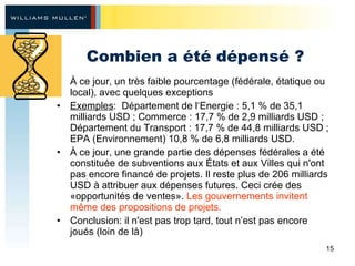 Combien a été dépensé ? À ce jour, un très faible pourcentage (fédérale, étatique ou local), avec quelques exceptions Exemples :  Département de l‘Energie : 5,1 % de 35,1 milliards USD ; Commerce : 17,7 % de 2,9 milliards USD ; Département du Transport : 17,7 % de 44,8 milliards USD ; EPA (Environnement) 10,8 % de 6,8 milliards USD.  À ce jour, une grande partie des dépenses fédérales a été constituée de subventions aux États et aux Villes qui n'ont pas encore financé de projets. Il reste plus de 206 milliards USD à attribuer aux dépenses futures. Ceci crée des «opportunités de ventes».  Les gouvernements invitent même des propositions de projets.  Conclusion: il n'est pas trop tard, tout n’est pas encore joués (loin de  là ) 
