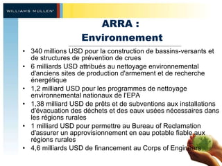 ARRA :  Environnement 340 millions USD pour la construction de bassins-versants et de structures de prévention de crues 6 milliards USD attribués au nettoyage environnemental d'anciens sites de production d'armement et de recherche énergétique 1,2 milliard USD pour les programmes de nettoyage environnemental nationaux de l'EPA 1,38 milliard USD de prêts et de subventions aux installations d'évacuation des déchets et des eaux usées nécessaires dans les régions rurales 1 milliard USD pour permettre au Bureau of Reclamation d'assurer un approvisionnement en eau potable fiable aux régions rurales 4,6 milliards USD de financement au Corps of Engineers 