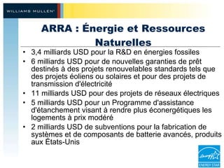 ARRA : Énergie et Ressources Naturelles 3,4 milliards USD pour la R&D en énergies fossiles 6 milliards USD pour de nouvelles garanties de prêt destinés à des projets renouvelables standards tels que des projets éoliens ou solaires et pour des projets de transmission d'électricité 11 milliards USD pour des projets de réseaux électriques 5 milliards USD pour un Programme d'assistance d'étanchement visant à rendre plus éconergétiques les logements à prix modéré  2 milliards USD de subventions pour la fabrication de systèmes et de composants de batterie avancés, produits aux États-Unis 