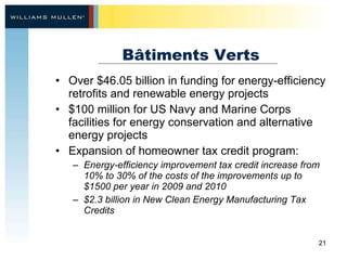 Bâtiments Verts Over $46.05 billion in funding for energy-efficiency retrofits and renewable energy projects $100 million for US Navy and Marine Corps facilities for energy conservation and alternative energy projects Expansion of homeowner tax credit program: Energy-efficiency improvement tax credit increase from 10% to 30% of the costs of the improvements up to $1500 per year in 2009 and 2010 $2.3 billion in New Clean Energy Manufacturing Tax Credits 