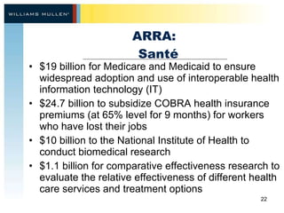 ARRA:   Santé $19 billion for Medicare and Medicaid to ensure widespread adoption and use of interoperable health information technology (IT) $24.7 billion to subsidize COBRA health insurance premiums (at 65% level for 9 months) for workers who have lost their jobs $10 billion to the National Institute of Health to conduct biomedical research  $1.1 billion for comparative effectiveness research to evaluate the relative effectiveness of different health care services and treatment options 