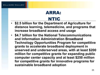 ARRA:  NTIC $2.5 billion for the Department of Agriculture for distance learning, telemedicine, and programs that increase broadband access and usage $4.7 billion for the National Telecommunications and Information Administration  Broadband  Technology Opportunities Program for competitive grants to accelerate broadband deployment in unserved and underserved areas, with at least $200 million for competitive grants for expanding public computer center capacity and at least $250 million for competitive grants for innovative programs for sustainable broadband adoption 