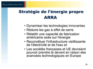 Stratégie de l'énergie propre ARRA  Dynamiser les technologies innovantes Réduire les gaz à effet de serre Rétablir une capacité de fabrication américaine axée sur l'énergie Reconstituer l'infrastructure vieillissante de l'électricité et de l'eau et  Les sociétés françaises et UE devraient pouvoir prendre le devant en raison des avancées technologiques en Europe 