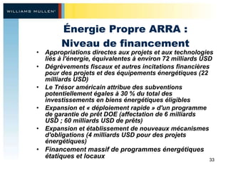 Énergie Propre ARRA : Niveau de financement Appropriations directes aux projets et aux technologies liés à l'énergie, équivalentes à environ 72 milliards USD Dégrèvements fiscaux et autres incitations financières pour des projets et des équipement s  énergétiques (22 milliards USD)  Le Trésor américain attribue des subventions potentiellement égales à 30 % du total des investissements en biens énergétiques éligibles Expansion et « déploiement rapide » d'un programme de garantie de prêt DOE (affectation de 6 milliards USD ; 60 milliards USD de prêts) Expansion et établissement de nouveaux mécanismes d'obligations (4 milliards USD pour des projets énergétiques) Financement massif de programmes énergétiques étatiques et locaux 
