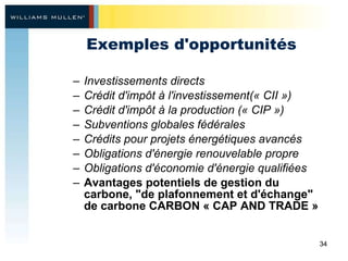 Exemples d'opportunités Investissements directs Crédit d'impôt à l'investissement(« CII ») Crédit d'impôt à la production (« CIP ») Subventions globales fédérales Crédits pour projets énergétiques avancés Obligations d'énergie renouvelable propre Obligations d'économie d'énergie qualifiées Avantages potentiels de gestion du carbone,  " de plafonnement et d'échange "  de carbone CARBON « CAP AND TRADE » 