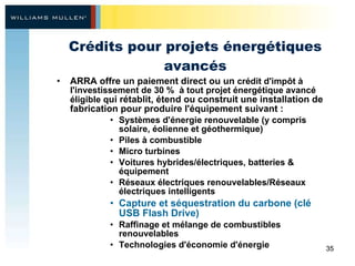 Crédits pour projets énergétiques avancés ARRA offre un paiement direct ou un  crédit d'impôt à l'investissement de 30 %  à tout projet énergétique avancé éligible q ui rétablit, étend ou construit une installation de fabrication pour produire l'équipement suivant : Systèmes d'énergie renouvelable (y compris solaire, éolienne et géothermique) Piles à combustible Micro turbines Voitures hybrides/électriques, batteries & équipement Réseaux électriques renouvelables/Réseaux électriques intelligents Capture et séquestration du carbone (clé USB Flash Drive) Raffinage et mélange de combustibles renouvelables  Technologies d'économie d'énergie 