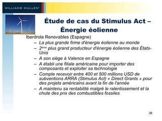 Étude de cas du Stimulus Act – Énergie éolienne Iberdrola Renovables (Espagne)  La plus grande firme d'énergie éolienne au monde  2 ème  plus grand producteur d'énergie éolienne des États-Unis A son siège à Valence en Espagne A établi une filiale américaine pour importer des composants et exploiter sa technologie Compte recevoir entre 400 et 500 millions USD de subventions ARRA (Stimulus Act) « Direct Grants » pour des projets américains avant la fin de l'année A maintenu sa rentabilité malgré le ralentissement et la chute des prix des combustibles fossiles 