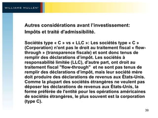 Autres considérations avant l’investissement:   Impôts et traité d'admissibilité.   Sociétés type « C » vs « LLC »: Les sociétés type « C » (Corporation) n'ont pas le droit au traitement fiscal « flow-through » (transparence fiscale) et sont donc tenus de remplir des déclarations d’impôt. Les sociétés à responsabilité limitée (LLC), d'autre part, ont droit au traitement fiscal "flow-through"  et ne sont pas tenus de remplir des déclarations d’impôt, mais leur société mère doit produire des déclarations de revenus aux États-Unis. Comme la plupart des sociétés étrangères ne veulent pas déposer les déclarations de revenus aux États-Unis, la forme préférée de l'entité pour les opérations américaines de sociétés étrangères, le plus souvent est la corporation (type C).   