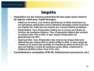 Impôts Imposition sur les revenus provenant de tous pays (sous réserve de régime crédit pour impôt étranger) Impôt sur le revenu. Les revenus générés par la filiale américaine ou les opérations américaines d'une entreprise étrangère seront soumises aux impôts US. Cette taxe est évaluée aux niveaux fédéral  et  étatique. Impôt fédéral. Taux d'imposition fédéral sur le revenu sont fixées en fonction de nombreux facteurs. Taux d'imposition fédéral des sociétés se situent entre 15% et 39%, le taux moyen d'imposition est généralement de 35%. Impôt par Etat. Taux d'imposition des revenus de chaque Etat sont déterminés par chaque État et varient d’État en État. Le taux actuel de l'impôt sur le revenu des sociétés en Caroline du Nord est de 6,9%. Ce taux est inférieur à celui de nombreux autres États, notamment la Californie (8,84%) et New York (7,5% -9%). Considérations comptables (FIN 48; établissement permanent, etc.) 