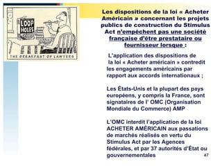   L’application des dispositions de   la loi « Acheter américain » contredit les engagements américains par rapport aux accords internationaux ; Les États-Unis et la plupart des pays européens, y compris la France, sont signataires de l’ OMC (Organisation Mondiale du Commerce) AMP  L’OMC interdit l’application de la loi ACHETER AMÉRICAIN aux passations de marchés réalisés en vertu du Stimulus Act par les Agences fédérales, et par 37 autorités d’État ou gouvernementales Les dispositions de la loi « Acheter Américain  »  concernant les projets publics de construction du Stimulus Act  n’empêchent pas une société française d’être prestataire ou fournisseur lorsque  : 