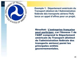 Résultat:  L’entreprise française peut participer , car l’Annexe 1 de l’AMP comprend le Département américain du Transport (distinct de l’administration fédérale des transports aériens) parmi les principales entités gouvernementales.  Exemple 1:  Département américain du Transport (distinct de l’Administration fédérale des transports aériens FAA) lance un appel d’offres pour un projet. 