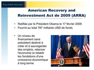 American Recovery and Reinvestment Act de 2009 (ARRA) Ratifiée par le Président Obama le 17 février 2009 Fournit au total 787 milliards USD de fonds Un niveau de financement sans précédent destiné à créer et à sauvegarder des emplois, relancer l'économie et rétablir les fondations d'une croissance économique à long terme 