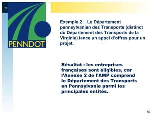 Résultat : les entreprises françaises sont éligibles, car l’Annexe 2 de l’AMP comprend le Département des Transports en Pennsylvanie parmi les principales entités . Exemple 2 :  Le Département pennsylvanien des Transports (distinct du Département des Transports de la Virginie) lance un appel d’offres pour un projet.  