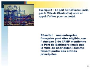 Résultat :  une entreprise française peut être éligible, car l’ Annexe 3 de l’AMP mentionne le Port de Baltimore (mais pas la Ville de Charleston) comme faisant partie des entités principales. Exemple 3 :  Le port de Baltimore (mais pas la Ville de Charleston) lance un appel d’offres pour un projet.  