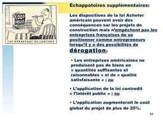 L’application augmenterait le coût global du projet de plus de 25%. L’application de la loi contredit « l’intérêt public » ;  ou Les entreprises américaines ne produisent pas de biens en « quantités suffisantes et raisonnables » ni de « qualité satisfaisante » ;  ou Échappatoires supplémentaires:   Les dispositions de la loi Acheter américain peuvent avoir des conséquences sur les projets de construction mais n’ empêchent pas les entreprises françaises de se positionner comme entrepreneurs lorsqu’il y a des possibilités de  dérogation : 