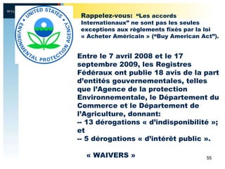 Entre le 7 avril 2008 et le 17 septembre 2009, les Registres Fédéraux ont publie 18 avis de la part d’entités gouvernementales, telles que l’Agence de la protection Environnementale, le Département du Commerce et le Département de l’Agriculture, donnant: -- 13 dérogations « d’indisponibilité »; et -- 5 dérogations « d’intérêt public ». « WAIVERS » Rappelez-vous:   “Les accords Internationaux” ne sont pas les seules exceptions aux règlements fixés par la loi « Acheter Américain »  (“Buy American Act”). 