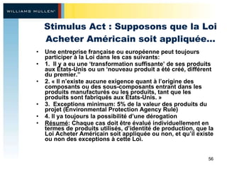 Stimulus Act : Supposons que la Loi Acheter Américain soit appliquée… Une entreprise française ou européenne peut toujours participer à la Loi dans les cas suivants: 1.  Il y a eu une ‘transformation suffisante’ de ses produits aux États-Unis ou un ‘nouveau produit a été créé, différent du premier.”  2. « Il n’existe aucune exigence quant à l’origine des composants ou des sous-composants entrant dans les produits manufacturés ou les produits, tant que les produits sont fabriqués aux États-Unis. » 3.  Exceptions minimum: 5% de la valeur des produits du projet (Environmental Protection Agency Rule) 4. Il ya toujours la possibilité d’une dérogation Résumé : Chaque cas doit être évalué individuellement en termes de produits utilisés, d’identité de production, que la Loi Acheter Américain soit appliquée ou non, et qu’il existe ou non des exceptions à cette Loi. 